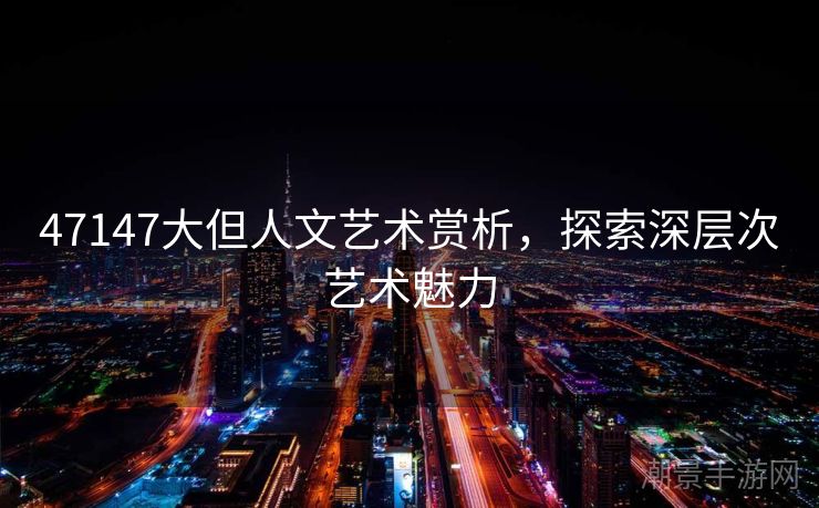 47147大但人文艺术赏析，探索深层次艺术魅力