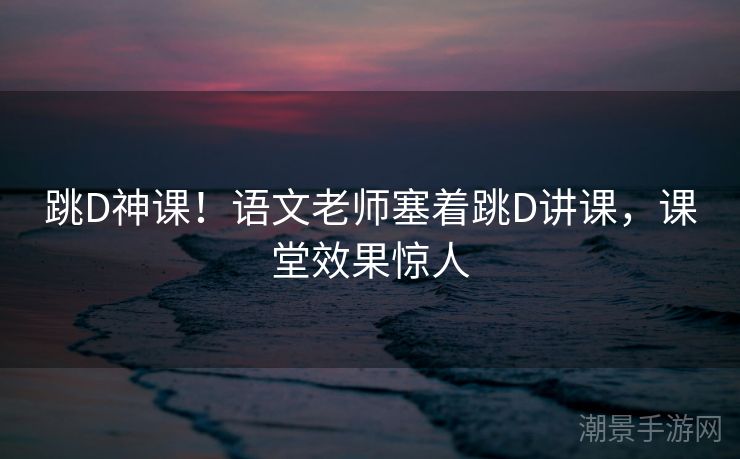 跳D神课！语文老师塞着跳D讲课，课堂效果惊人