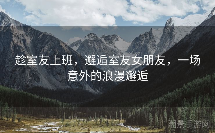 趁室友上班，邂逅室友女朋友，一场意外的浪漫邂逅
