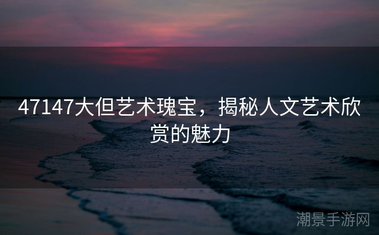 47147大但艺术瑰宝，揭秘人文艺术欣赏的魅力