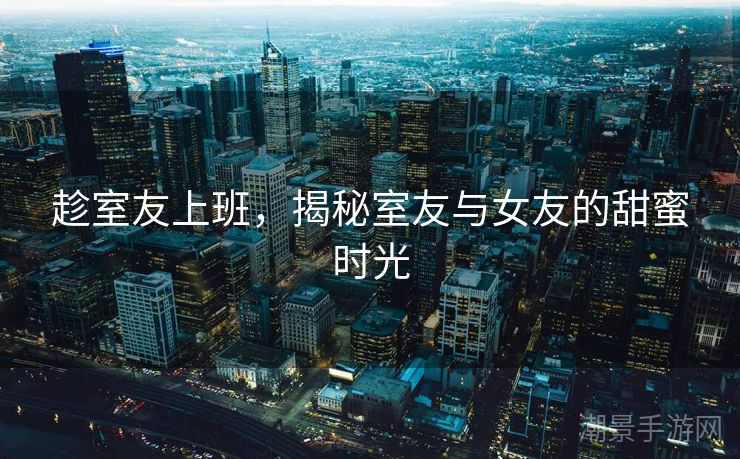 趁室友上班，揭秘室友与女友的甜蜜时光