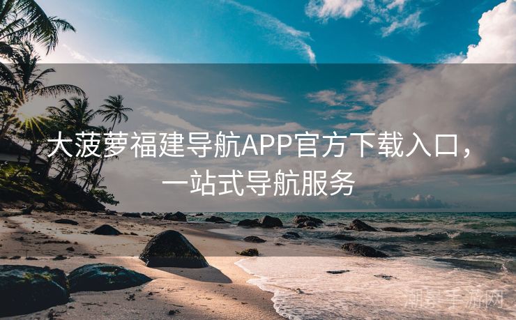 大菠萝福建导航APP官方下载入口，一站式导航服务