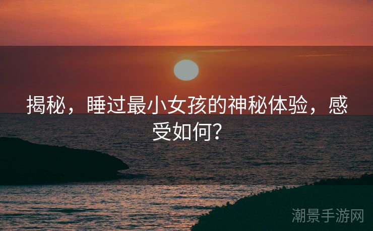 揭秘，睡过最小女孩的神秘体验，感受如何？