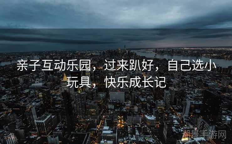 亲子互动乐园，过来趴好，自己选小玩具，快乐成长记