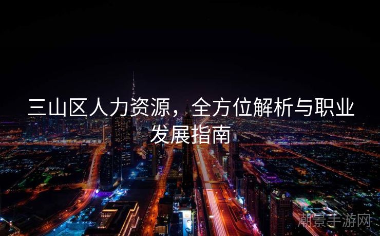 三山区人力资源，全方位解析与职业发展指南
