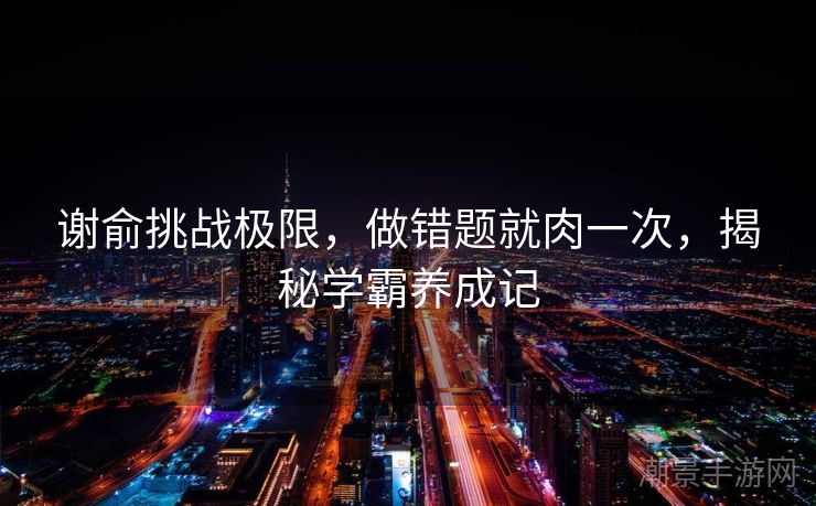谢俞挑战极限，做错题就肉一次，揭秘学霸养成记