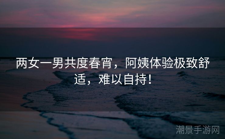 两女一男共度春宵，阿姨体验极致舒适，难以自持！