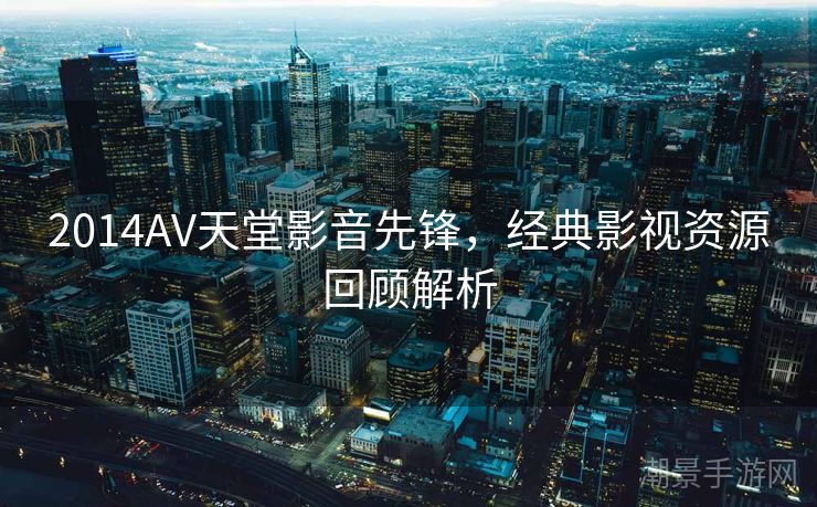 2014AV天堂影音先锋，经典影视资源回顾解析
