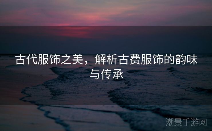 古代服饰之美，解析古费服饰的韵味与传承