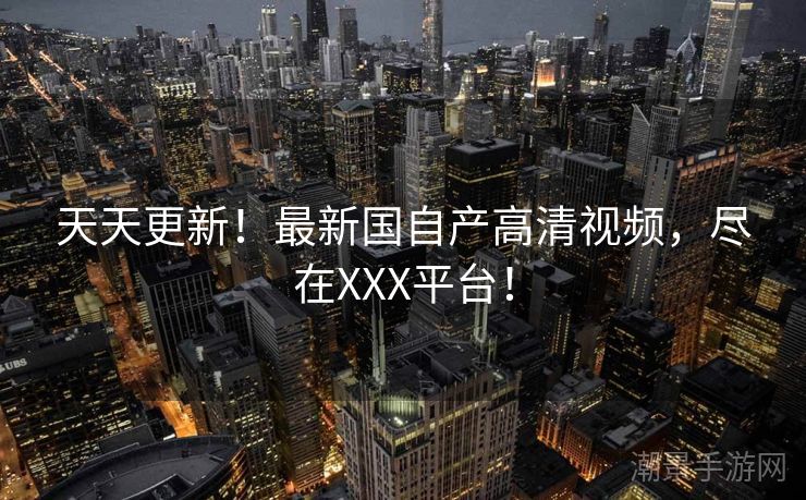天天更新！最新国自产高清视频，尽在XXX平台！