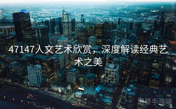 47147人文艺术欣赏，深度解读经典艺术之美