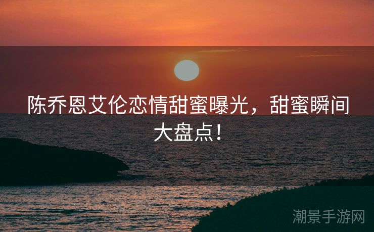陈乔恩艾伦恋情甜蜜曝光，甜蜜瞬间大盘点！