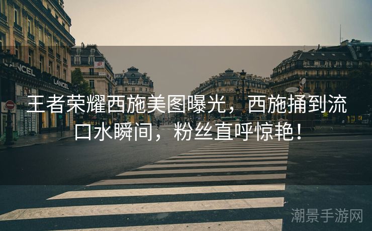 王者荣耀西施美图曝光，西施捅到流口水瞬间，粉丝直呼惊艳！