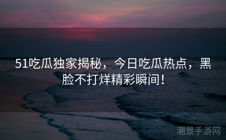 51吃瓜独家揭秘，今日吃瓜热点，黑脸不打烊精彩瞬间！