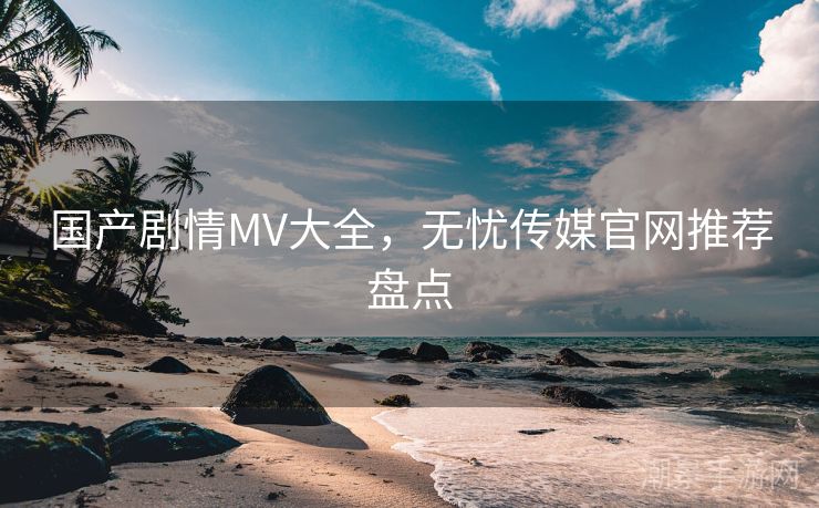 国产剧情MV大全，无忧传媒官网推荐盘点