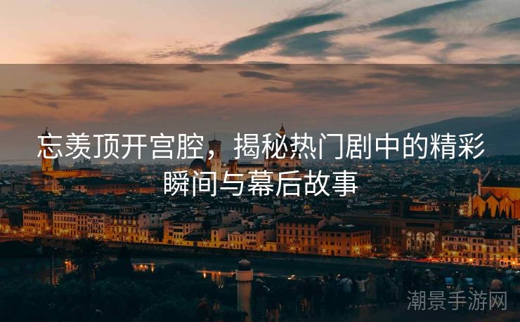忘羡顶开宫腔，揭秘热门剧中的精彩瞬间与幕后故事