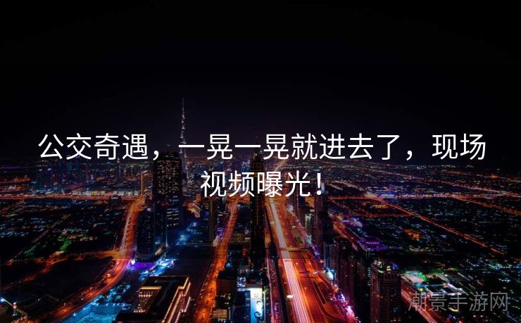 公交奇遇，一晃一晃就进去了，现场视频曝光！