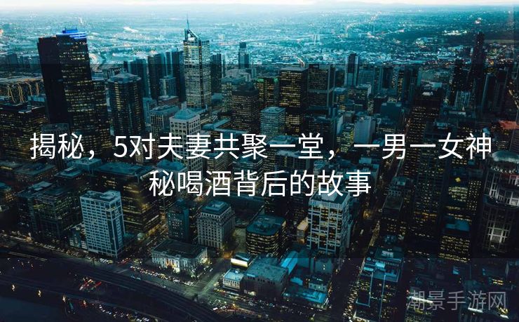 揭秘，5对夫妻共聚一堂，一男一女神秘喝酒背后的故事