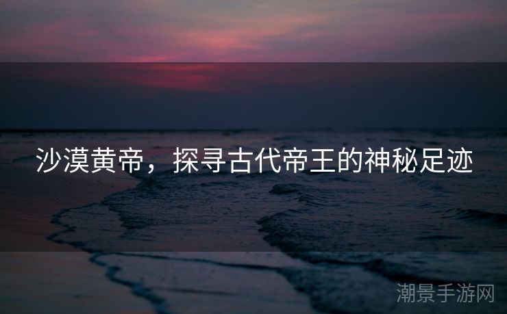 沙漠黄帝，探寻古代帝王的神秘足迹