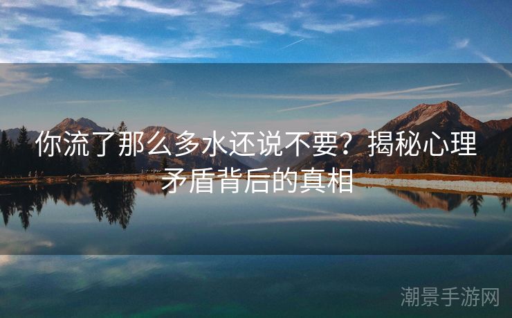 你流了那么多水还说不要？揭秘心理矛盾背后的真相