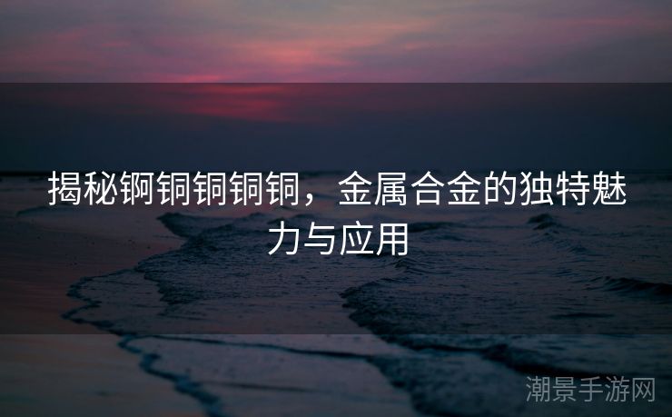 揭秘锕铜铜铜铜，金属合金的独特魅力与应用