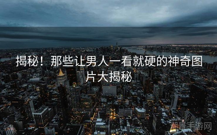 揭秘！那些让男人一看就硬的神奇图片大揭秘