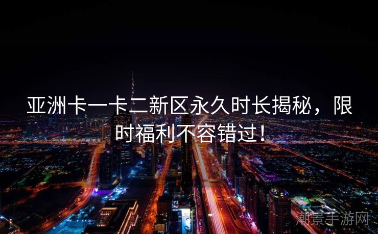 亚洲卡一卡二新区永久时长揭秘，限时福利不容错过！