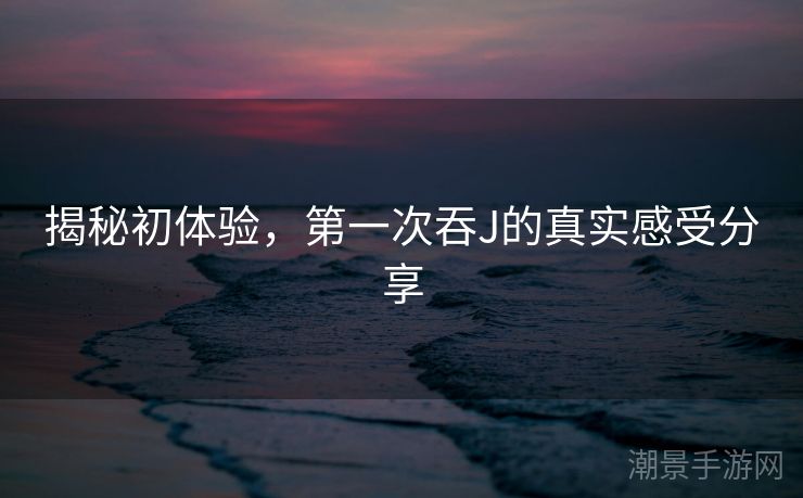 揭秘初体验，第一次吞J的真实感受分享