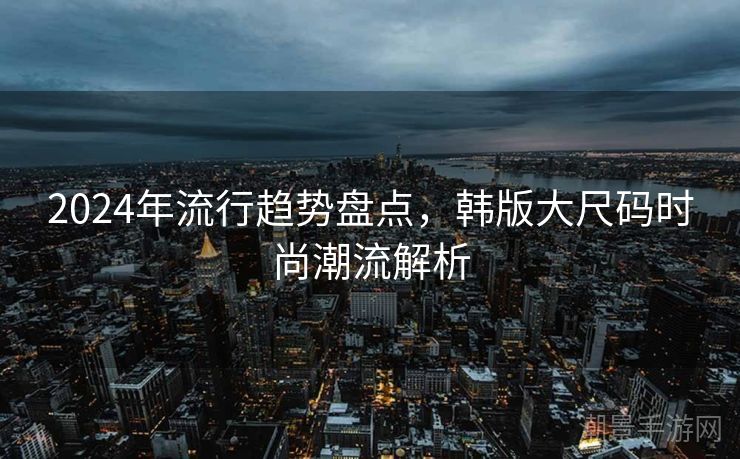 2024年流行趋势盘点，韩版大尺码时尚潮流解析
