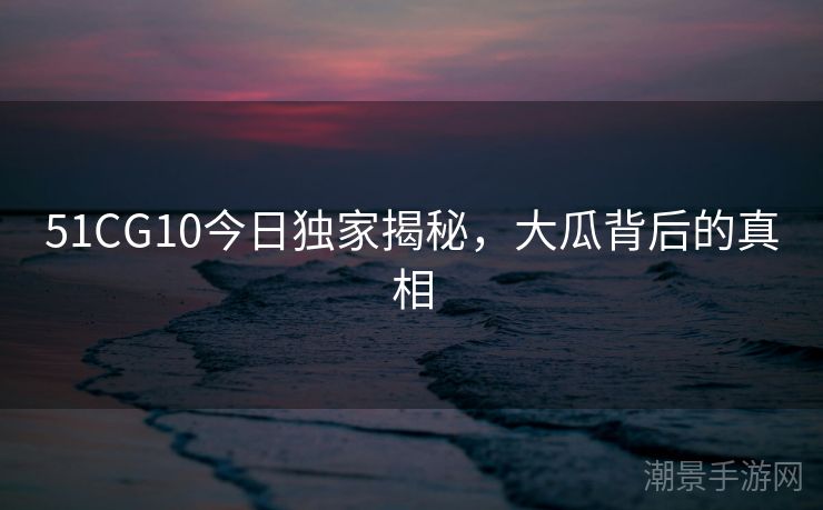 51CG10今日独家揭秘，大瓜背后的真相