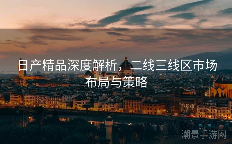 日产精品深度解析，二线三线区市场布局与策略