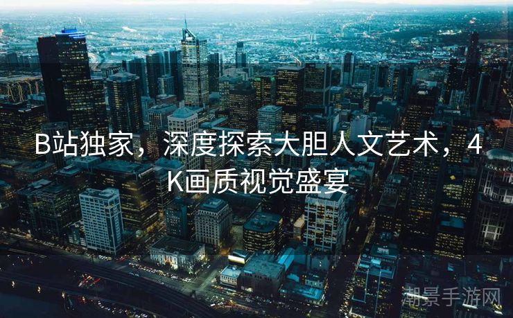 B站独家，深度探索大胆人文艺术，4K画质视觉盛宴
