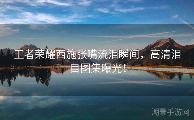 王者荣耀西施张嘴流泪瞬间，高清泪目图集曝光！