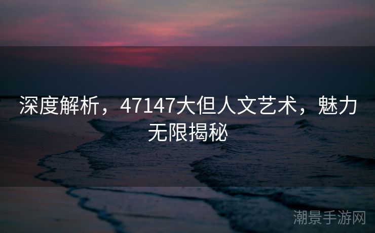 深度解析，47147大但人文艺术，魅力无限揭秘