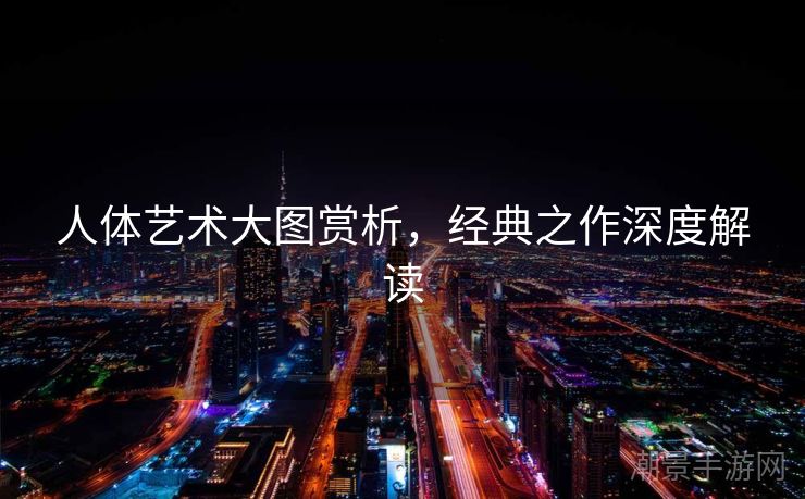 人体艺术大图赏析，经典之作深度解读