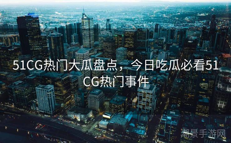 51CG热门大瓜盘点，今日吃瓜必看51CG热门事件