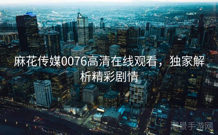 麻花传媒0076高清在线观看，独家解析精彩剧情