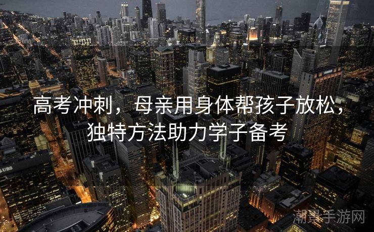 高考冲刺，母亲用身体帮孩子放松，独特方法助力学子备考