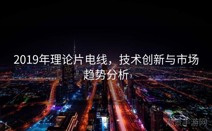 2019年理论片电线，技术创新与市场趋势分析