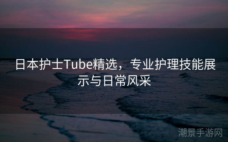 日本护士Tube精选，专业护理技能展示与日常风采
