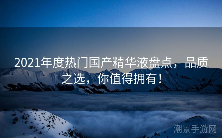 2021年度热门国产精华液盘点，品质之选，你值得拥有！
