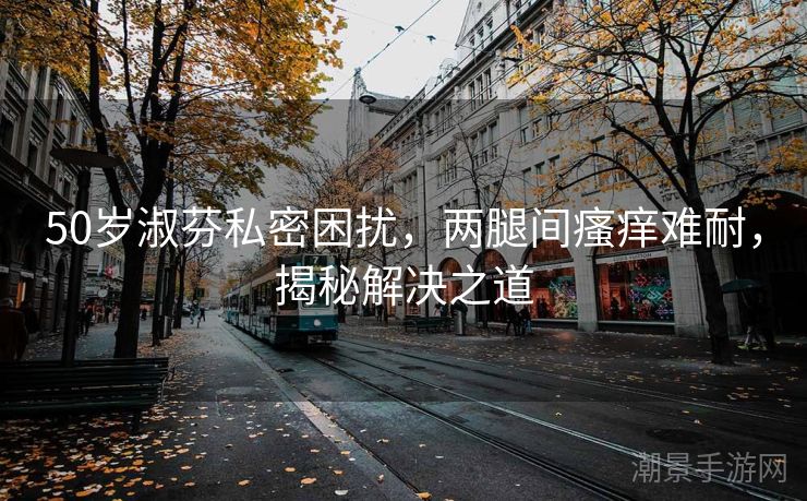 50岁淑芬私密困扰，两腿间瘙痒难耐，揭秘解决之道