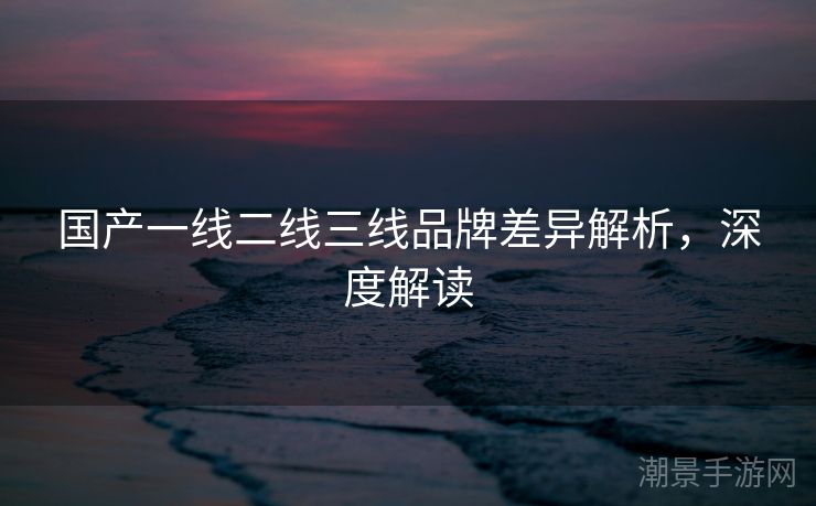 国产一线二线三线品牌差异解析，深度解读