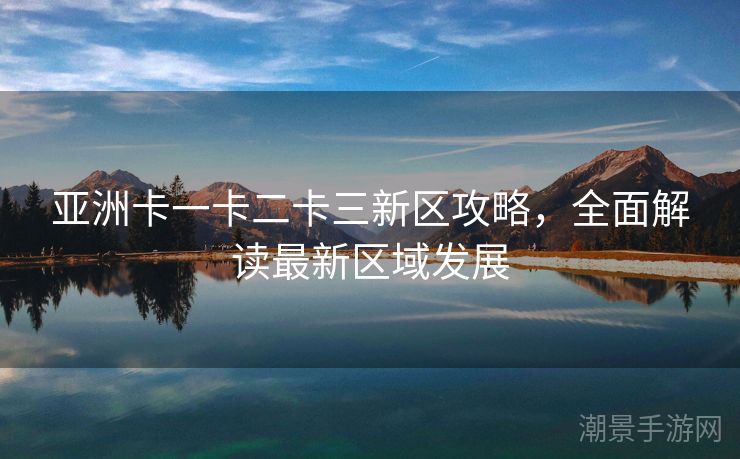 亚洲卡一卡二卡三新区攻略，全面解读最新区域发展