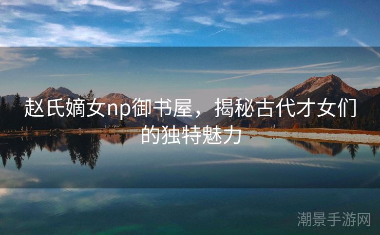 赵氏嫡女np御书屋，揭秘古代才女们的独特魅力