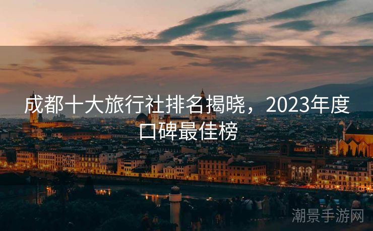 成都十大旅行社排名揭晓，2023年度口碑最佳榜