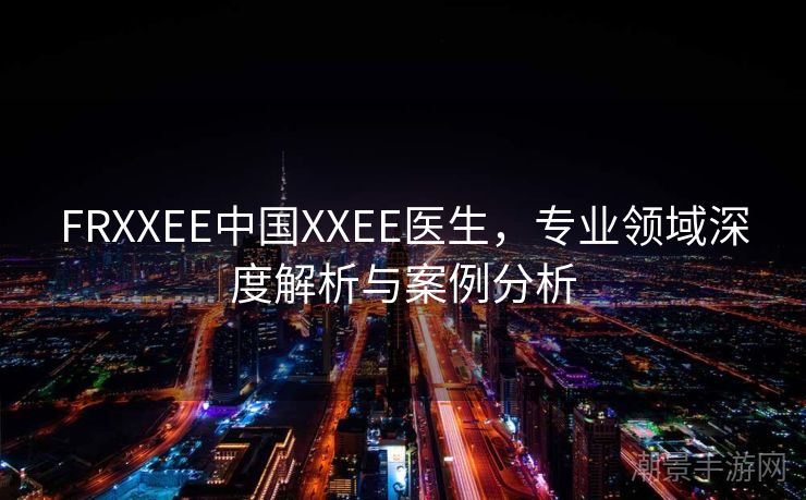 FRXXEE中国XXEE医生，专业领域深度解析与案例分析