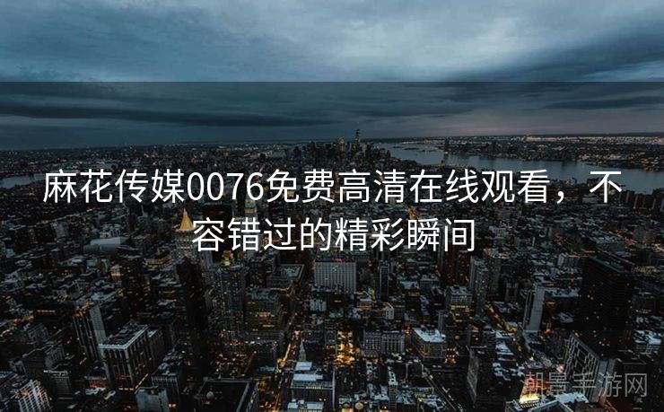 麻花传媒0076免费高清在线观看，不容错过的精彩瞬间