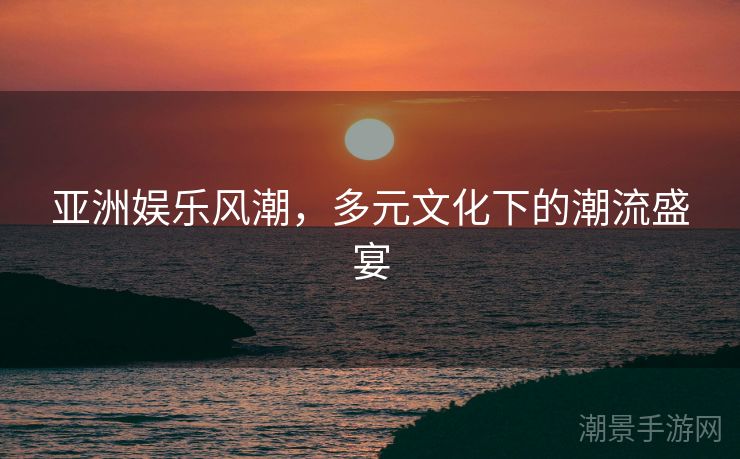 亚洲娱乐风潮，多元文化下的潮流盛宴