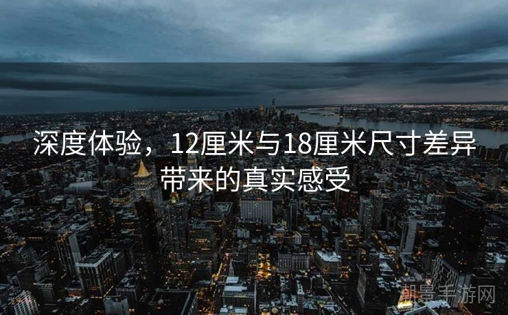 深度体验，12厘米与18厘米尺寸差异带来的真实感受